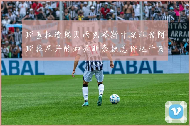 斯基拉透露贝西克塔斯计划租借阿斯拉尼并附加买断条款总价达千万级别
