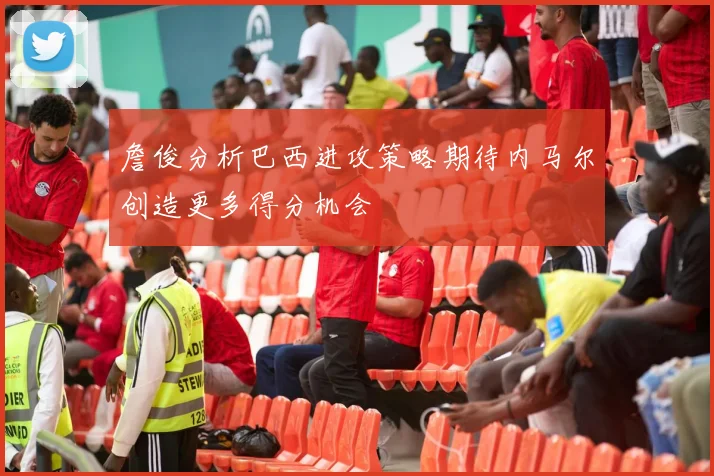 詹俊分析巴西进攻策略期待内马尔创造更多得分机会