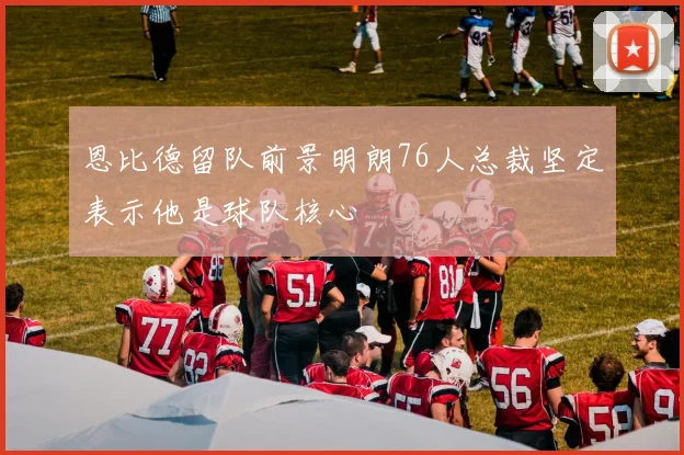 恩比德留队前景明朗76人总裁坚定表示他是球队核心