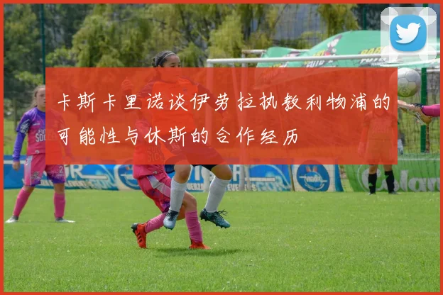卡斯卡里诺谈伊劳拉执教利物浦的可能性与休斯的合作经历