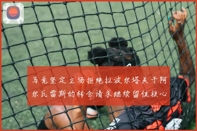 马竞坚定立场拒绝拉波尔塔关于阿尔瓦雷斯的转会请求继续留住核心球员