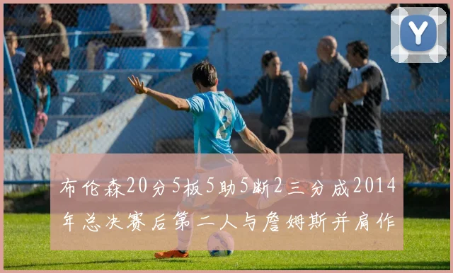布伦森20分5板5助5断2三分成2014年总决赛后第二人与詹姆斯并肩作战