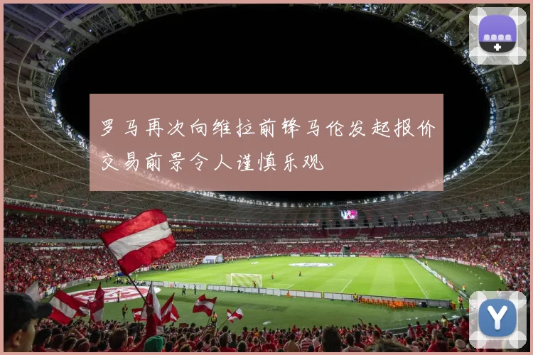 罗马再次向维拉前锋马伦发起报价交易前景令人谨慎乐观