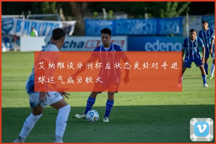 艾纳维谈非洲杯后状态良好对手进球运气成分较大