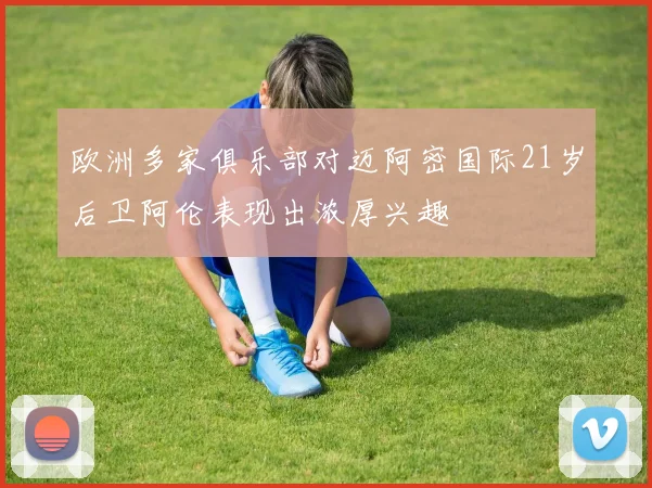 欧洲多家俱乐部对迈阿密国际21岁后卫阿伦表现出浓厚兴趣