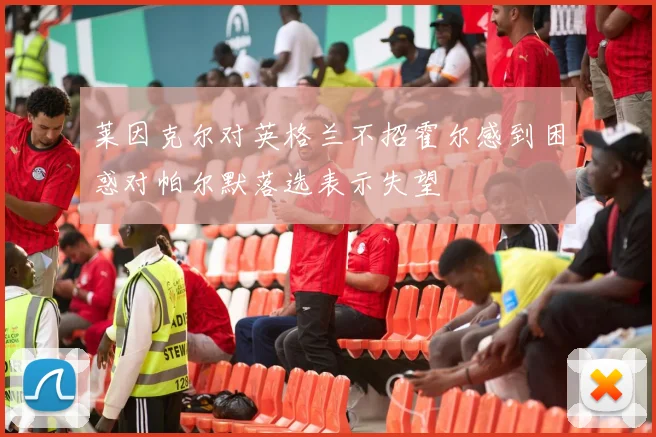 莱因克尔对英格兰不招霍尔感到困惑对帕尔默落选表示失望