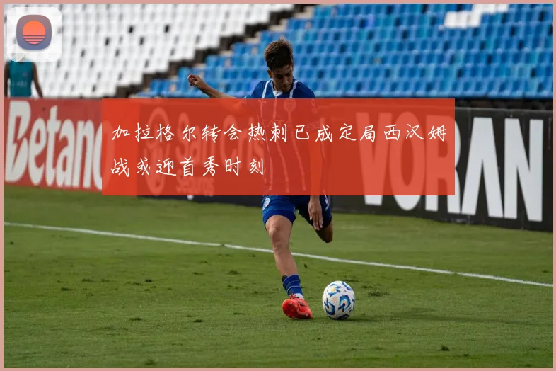 加拉格尔转会热刺已成定局西汉姆战或迎首秀时刻