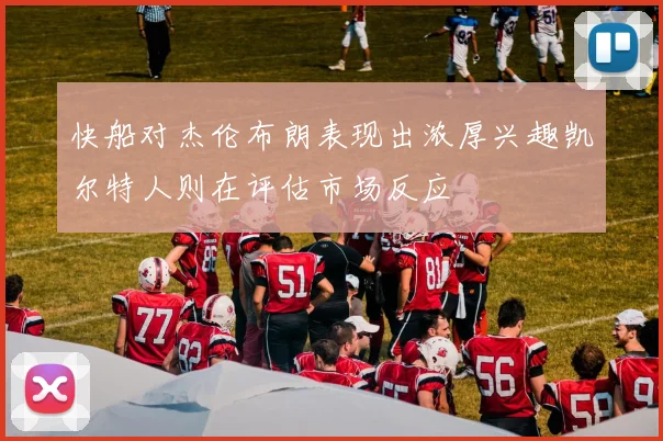 快船对杰伦布朗表现出浓厚兴趣凯尔特人则在评估市场反应