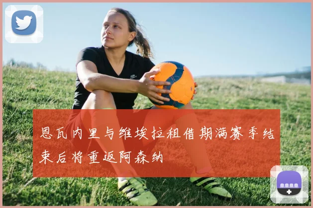 恩瓦内里与维埃拉租借期满赛季结束后将重返阿森纳