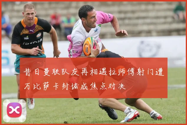 昔日曼联队友再相遇拉师傅射门遭万比萨卡封堵成焦点对决