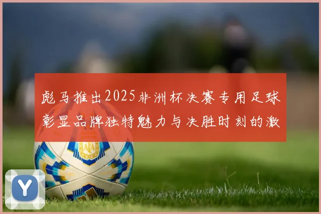 彪马推出2025非洲杯决赛专用足球彰显品牌独特魅力与决胜时刻的激情