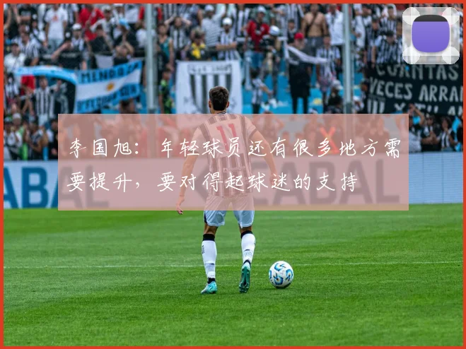 李国旭：年轻球员还有很多地方需要提升，要对得起球迷的支持