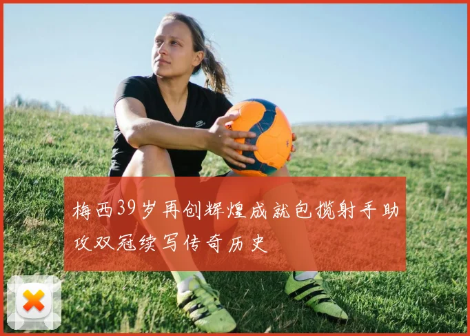 梅西39岁再创辉煌成就包揽射手助攻双冠续写传奇历史
