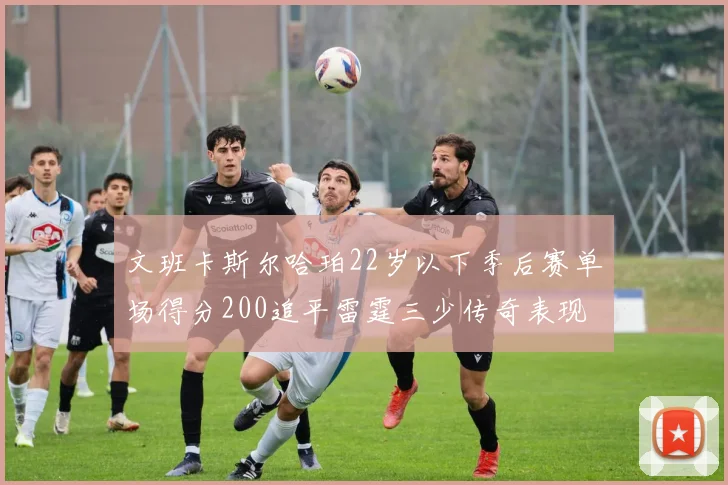 文班卡斯尔哈珀22岁以下季后赛单场得分200追平雷霆三少传奇表现