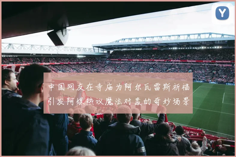 中国网友在寺庙为阿尔瓦雷斯祈福引发阿媒热议魔法对轰的奇妙场景