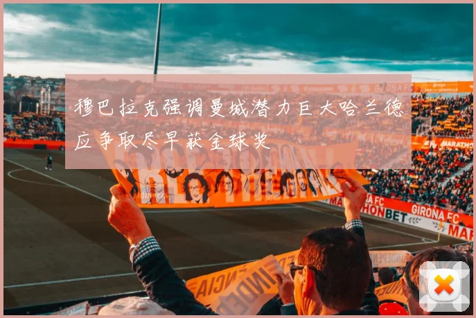 穆巴拉克强调曼城潜力巨大哈兰德应争取尽早获金球奖
